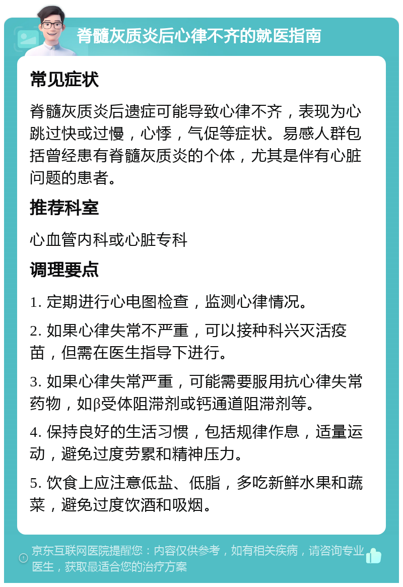 脊髓灰质炎后心律不齐的就医指南 常见症状 脊髓灰质炎后遗症可能导致心律不齐，表现为心跳过快或过慢，心悸，气促等症状。易感人群包括曾经患有脊髓灰质炎的个体，尤其是伴有心脏问题的患者。 推荐科室 心血管内科或心脏专科 调理要点 1. 定期进行心电图检查，监测心律情况。 2. 如果心律失常不严重，可以接种科兴灭活疫苗，但需在医生指导下进行。 3. 如果心律失常严重，可能需要服用抗心律失常药物，如β受体阻滞剂或钙通道阻滞剂等。 4. 保持良好的生活习惯，包括规律作息，适量运动，避免过度劳累和精神压力。 5. 饮食上应注意低盐、低脂，多吃新鲜水果和蔬菜，避免过度饮酒和吸烟。