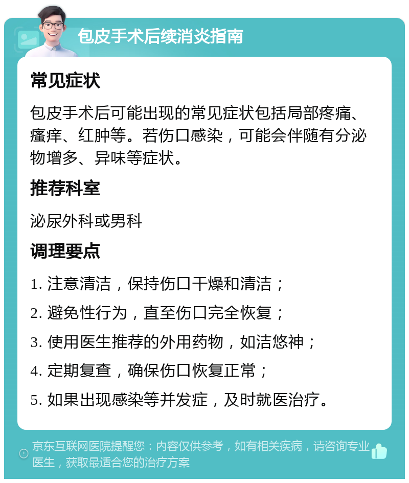 包皮手术后续消炎指南 常见症状 包皮手术后可能出现的常见症状包括局部疼痛、瘙痒、红肿等。若伤口感染，可能会伴随有分泌物增多、异味等症状。 推荐科室 泌尿外科或男科 调理要点 1. 注意清洁，保持伤口干燥和清洁； 2. 避免性行为，直至伤口完全恢复； 3. 使用医生推荐的外用药物，如洁悠神； 4. 定期复查，确保伤口恢复正常； 5. 如果出现感染等并发症，及时就医治疗。