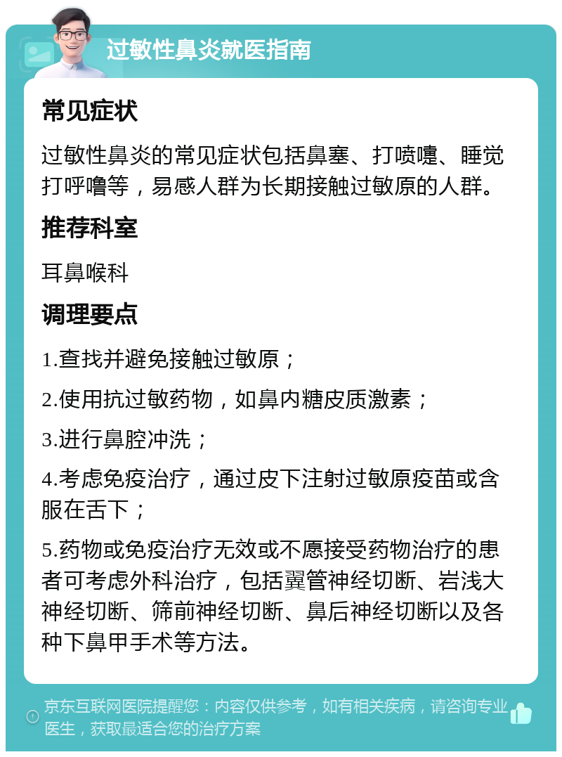 过敏性鼻炎就医指南 常见症状 过敏性鼻炎的常见症状包括鼻塞、打喷嚏、睡觉打呼噜等，易感人群为长期接触过敏原的人群。 推荐科室 耳鼻喉科 调理要点 1.查找并避免接触过敏原； 2.使用抗过敏药物，如鼻内糖皮质激素； 3.进行鼻腔冲洗； 4.考虑免疫治疗，通过皮下注射过敏原疫苗或含服在舌下； 5.药物或免疫治疗无效或不愿接受药物治疗的患者可考虑外科治疗，包括翼管神经切断、岩浅大神经切断、筛前神经切断、鼻后神经切断以及各种下鼻甲手术等方法。