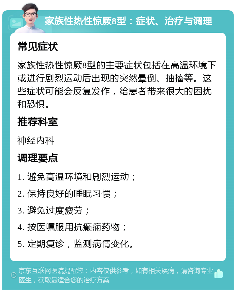 家族性热性惊厥8型：症状、治疗与调理 常见症状 家族性热性惊厥8型的主要症状包括在高温环境下或进行剧烈运动后出现的突然晕倒、抽搐等。这些症状可能会反复发作，给患者带来很大的困扰和恐惧。 推荐科室 神经内科 调理要点 1. 避免高温环境和剧烈运动； 2. 保持良好的睡眠习惯； 3. 避免过度疲劳； 4. 按医嘱服用抗癫痫药物； 5. 定期复诊，监测病情变化。