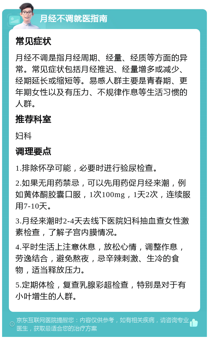 月经不调就医指南 常见症状 月经不调是指月经周期、经量、经质等方面的异常。常见症状包括月经推迟、经量增多或减少、经期延长或缩短等。易感人群主要是青春期、更年期女性以及有压力、不规律作息等生活习惯的人群。 推荐科室 妇科 调理要点 1.排除怀孕可能，必要时进行验尿检查。 2.如果无用药禁忌，可以先用药促月经来潮，例如黄体酮胶囊口服，1次100mg，1天2次，连续服用7-10天。 3.月经来潮时2-4天去线下医院妇科抽血查女性激素检查，了解子宫内膜情况。 4.平时生活上注意休息，放松心情，调整作息，劳逸结合，避免熬夜，忌辛辣刺激、生冷的食物，适当释放压力。 5.定期体检，复查乳腺彩超检查，特别是对于有小叶增生的人群。