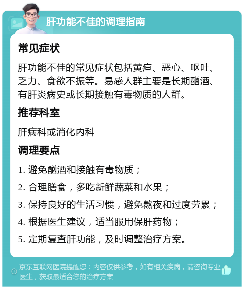 肝功能不佳的调理指南 常见症状 肝功能不佳的常见症状包括黄疸、恶心、呕吐、乏力、食欲不振等。易感人群主要是长期酗酒、有肝炎病史或长期接触有毒物质的人群。 推荐科室 肝病科或消化内科 调理要点 1. 避免酗酒和接触有毒物质； 2. 合理膳食，多吃新鲜蔬菜和水果； 3. 保持良好的生活习惯，避免熬夜和过度劳累； 4. 根据医生建议，适当服用保肝药物； 5. 定期复查肝功能，及时调整治疗方案。