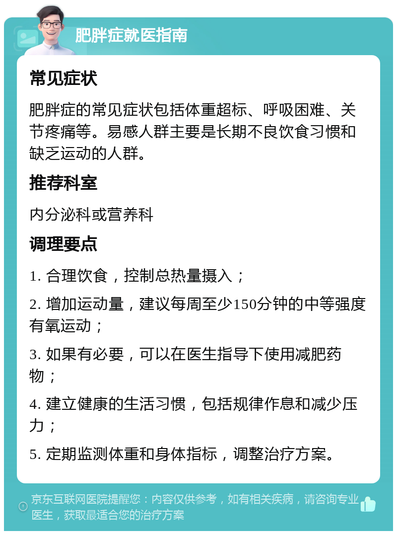 肥胖症就医指南 常见症状 肥胖症的常见症状包括体重超标、呼吸困难、关节疼痛等。易感人群主要是长期不良饮食习惯和缺乏运动的人群。 推荐科室 内分泌科或营养科 调理要点 1. 合理饮食，控制总热量摄入； 2. 增加运动量，建议每周至少150分钟的中等强度有氧运动； 3. 如果有必要，可以在医生指导下使用减肥药物； 4. 建立健康的生活习惯，包括规律作息和减少压力； 5. 定期监测体重和身体指标，调整治疗方案。