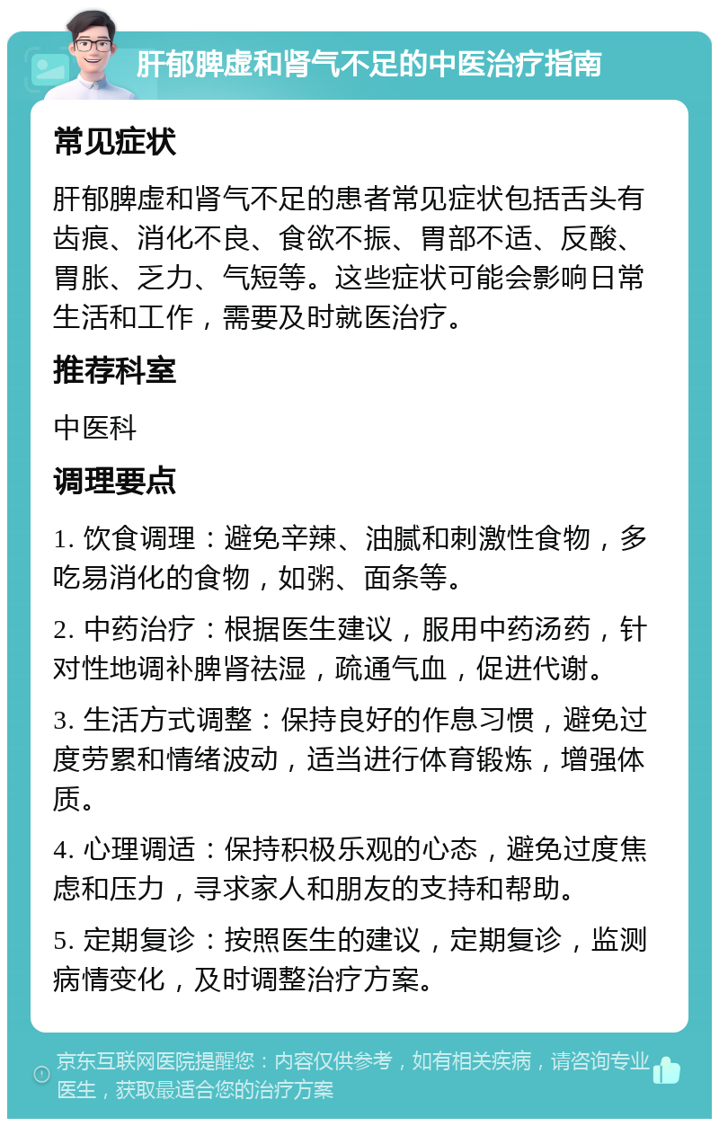 肝郁脾虚和肾气不足的中医治疗指南 常见症状 肝郁脾虚和肾气不足的患者常见症状包括舌头有齿痕、消化不良、食欲不振、胃部不适、反酸、胃胀、乏力、气短等。这些症状可能会影响日常生活和工作，需要及时就医治疗。 推荐科室 中医科 调理要点 1. 饮食调理：避免辛辣、油腻和刺激性食物，多吃易消化的食物，如粥、面条等。 2. 中药治疗：根据医生建议，服用中药汤药，针对性地调补脾肾祛湿，疏通气血，促进代谢。 3. 生活方式调整：保持良好的作息习惯，避免过度劳累和情绪波动，适当进行体育锻炼，增强体质。 4. 心理调适：保持积极乐观的心态，避免过度焦虑和压力，寻求家人和朋友的支持和帮助。 5. 定期复诊：按照医生的建议，定期复诊，监测病情变化，及时调整治疗方案。