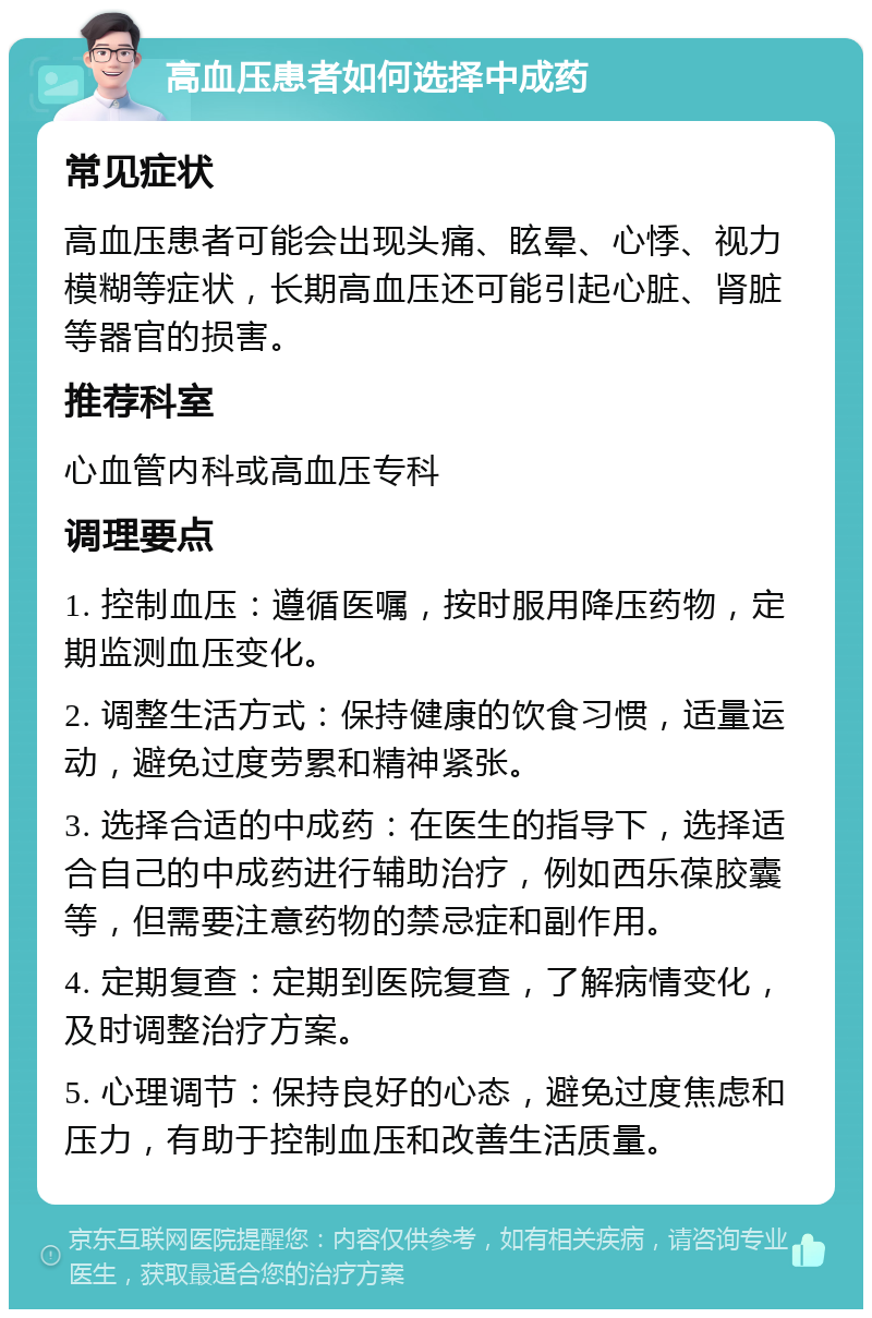 高血压患者如何选择中成药 常见症状 高血压患者可能会出现头痛、眩晕、心悸、视力模糊等症状，长期高血压还可能引起心脏、肾脏等器官的损害。 推荐科室 心血管内科或高血压专科 调理要点 1. 控制血压：遵循医嘱，按时服用降压药物，定期监测血压变化。 2. 调整生活方式：保持健康的饮食习惯，适量运动，避免过度劳累和精神紧张。 3. 选择合适的中成药：在医生的指导下，选择适合自己的中成药进行辅助治疗，例如西乐葆胶囊等，但需要注意药物的禁忌症和副作用。 4. 定期复查：定期到医院复查，了解病情变化，及时调整治疗方案。 5. 心理调节：保持良好的心态，避免过度焦虑和压力，有助于控制血压和改善生活质量。