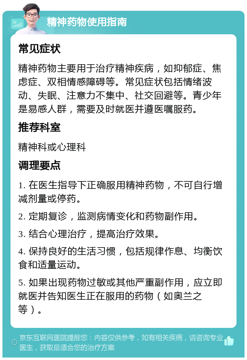 精神药物使用指南 常见症状 精神药物主要用于治疗精神疾病，如抑郁症、焦虑症、双相情感障碍等。常见症状包括情绪波动、失眠、注意力不集中、社交回避等。青少年是易感人群，需要及时就医并遵医嘱服药。 推荐科室 精神科或心理科 调理要点 1. 在医生指导下正确服用精神药物，不可自行增减剂量或停药。 2. 定期复诊，监测病情变化和药物副作用。 3. 结合心理治疗，提高治疗效果。 4. 保持良好的生活习惯，包括规律作息、均衡饮食和适量运动。 5. 如果出现药物过敏或其他严重副作用，应立即就医并告知医生正在服用的药物（如奥兰之等）。