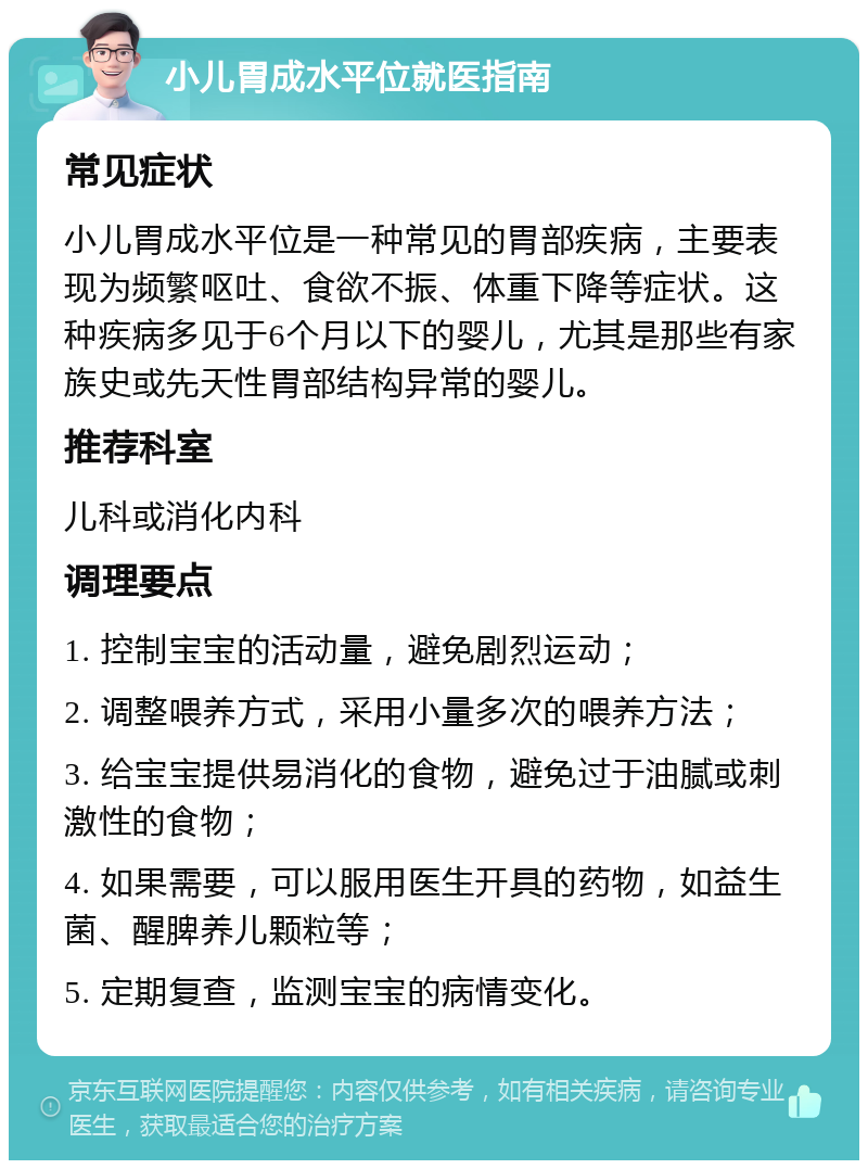 小儿胃成水平位就医指南 常见症状 小儿胃成水平位是一种常见的胃部疾病，主要表现为频繁呕吐、食欲不振、体重下降等症状。这种疾病多见于6个月以下的婴儿，尤其是那些有家族史或先天性胃部结构异常的婴儿。 推荐科室 儿科或消化内科 调理要点 1. 控制宝宝的活动量，避免剧烈运动； 2. 调整喂养方式，采用小量多次的喂养方法； 3. 给宝宝提供易消化的食物，避免过于油腻或刺激性的食物； 4. 如果需要，可以服用医生开具的药物，如益生菌、醒脾养儿颗粒等； 5. 定期复查，监测宝宝的病情变化。