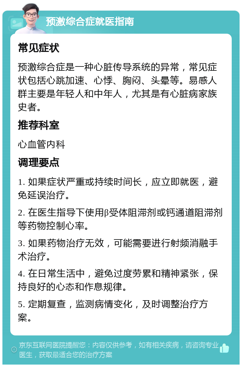 预激综合症就医指南 常见症状 预激综合症是一种心脏传导系统的异常，常见症状包括心跳加速、心悸、胸闷、头晕等。易感人群主要是年轻人和中年人，尤其是有心脏病家族史者。 推荐科室 心血管内科 调理要点 1. 如果症状严重或持续时间长，应立即就医，避免延误治疗。 2. 在医生指导下使用β受体阻滞剂或钙通道阻滞剂等药物控制心率。 3. 如果药物治疗无效，可能需要进行射频消融手术治疗。 4. 在日常生活中，避免过度劳累和精神紧张，保持良好的心态和作息规律。 5. 定期复查，监测病情变化，及时调整治疗方案。