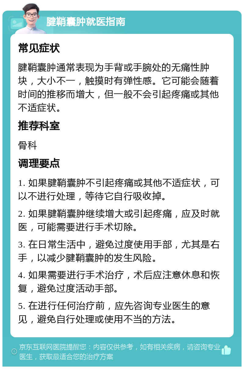 腱鞘囊肿就医指南 常见症状 腱鞘囊肿通常表现为手背或手腕处的无痛性肿块，大小不一，触摸时有弹性感。它可能会随着时间的推移而增大，但一般不会引起疼痛或其他不适症状。 推荐科室 骨科 调理要点 1. 如果腱鞘囊肿不引起疼痛或其他不适症状，可以不进行处理，等待它自行吸收掉。 2. 如果腱鞘囊肿继续增大或引起疼痛，应及时就医，可能需要进行手术切除。 3. 在日常生活中，避免过度使用手部，尤其是右手，以减少腱鞘囊肿的发生风险。 4. 如果需要进行手术治疗，术后应注意休息和恢复，避免过度活动手部。 5. 在进行任何治疗前，应先咨询专业医生的意见，避免自行处理或使用不当的方法。