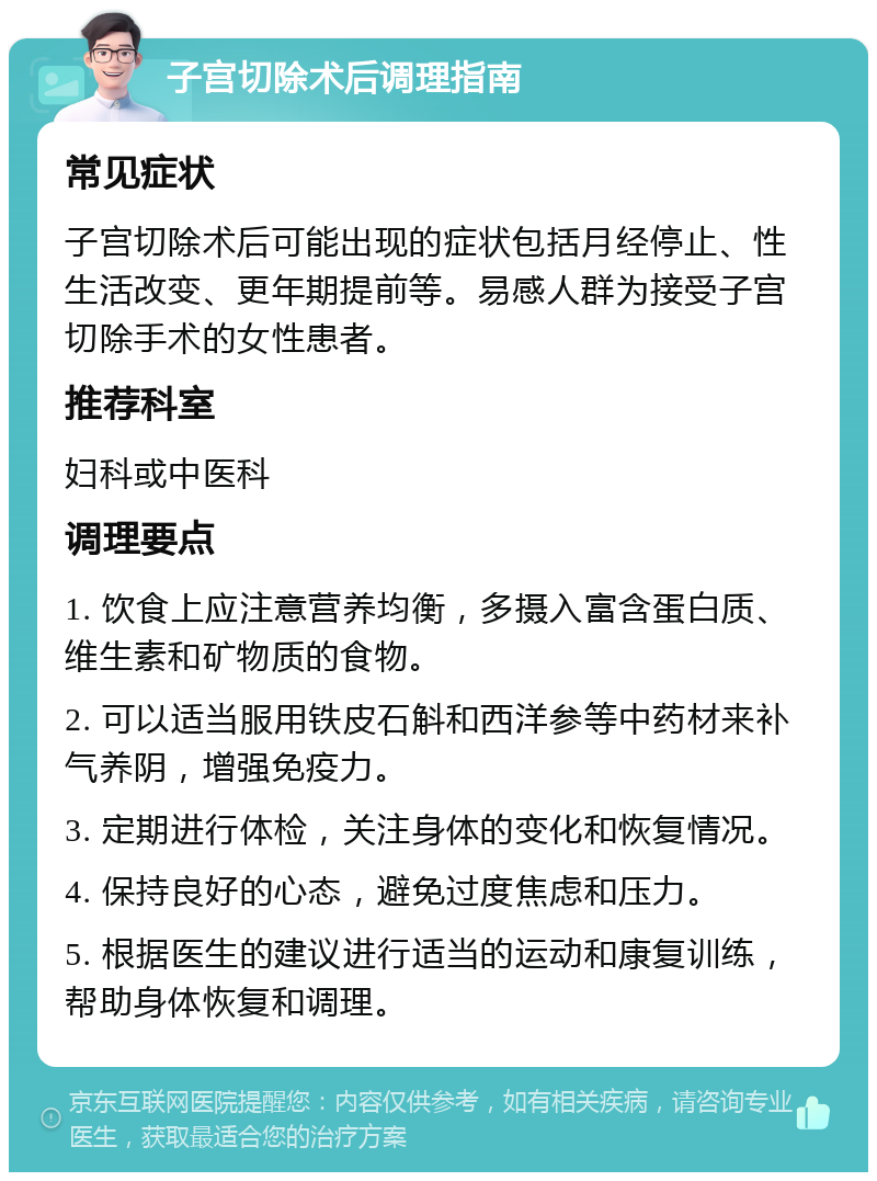 子宫切除术后调理指南 常见症状 子宫切除术后可能出现的症状包括月经停止、性生活改变、更年期提前等。易感人群为接受子宫切除手术的女性患者。 推荐科室 妇科或中医科 调理要点 1. 饮食上应注意营养均衡，多摄入富含蛋白质、维生素和矿物质的食物。 2. 可以适当服用铁皮石斛和西洋参等中药材来补气养阴，增强免疫力。 3. 定期进行体检，关注身体的变化和恢复情况。 4. 保持良好的心态，避免过度焦虑和压力。 5. 根据医生的建议进行适当的运动和康复训练，帮助身体恢复和调理。