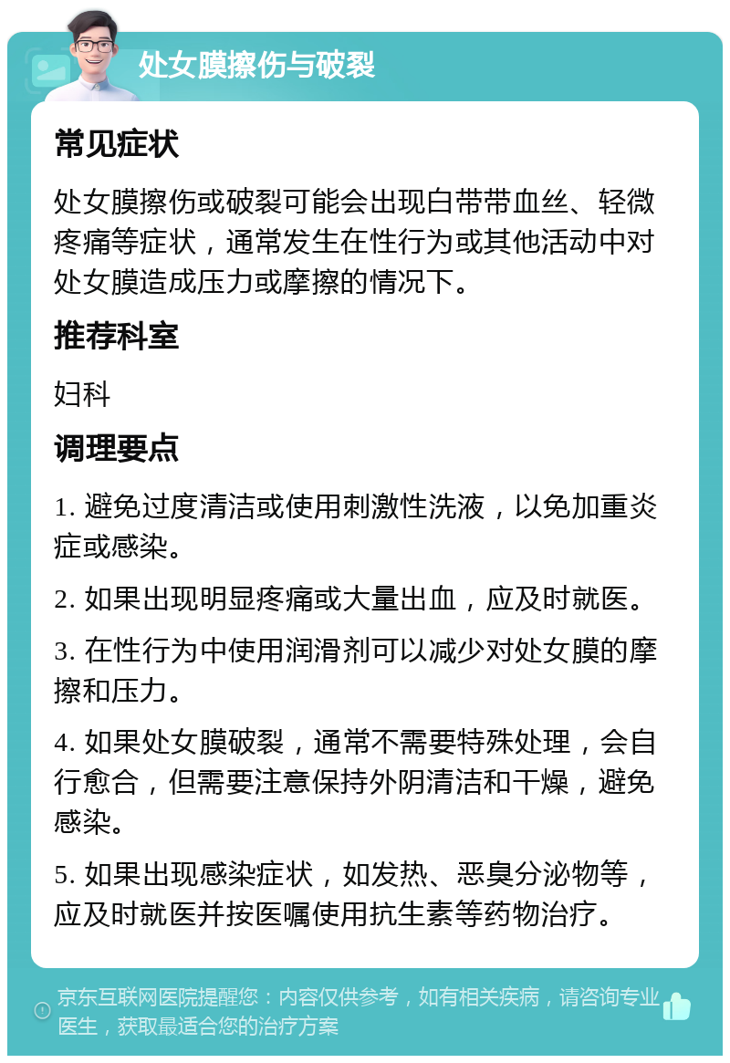 处女膜擦伤与破裂 常见症状 处女膜擦伤或破裂可能会出现白带带血丝、轻微疼痛等症状，通常发生在性行为或其他活动中对处女膜造成压力或摩擦的情况下。 推荐科室 妇科 调理要点 1. 避免过度清洁或使用刺激性洗液，以免加重炎症或感染。 2. 如果出现明显疼痛或大量出血，应及时就医。 3. 在性行为中使用润滑剂可以减少对处女膜的摩擦和压力。 4. 如果处女膜破裂，通常不需要特殊处理，会自行愈合，但需要注意保持外阴清洁和干燥，避免感染。 5. 如果出现感染症状，如发热、恶臭分泌物等，应及时就医并按医嘱使用抗生素等药物治疗。