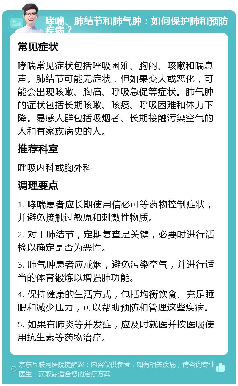 哮喘、肺结节和肺气肿：如何保护肺和预防疾病？ 常见症状 哮喘常见症状包括呼吸困难、胸闷、咳嗽和喘息声。肺结节可能无症状，但如果变大或恶化，可能会出现咳嗽、胸痛、呼吸急促等症状。肺气肿的症状包括长期咳嗽、咳痰、呼吸困难和体力下降。易感人群包括吸烟者、长期接触污染空气的人和有家族病史的人。 推荐科室 呼吸内科或胸外科 调理要点 1. 哮喘患者应长期使用信必可等药物控制症状，并避免接触过敏原和刺激性物质。 2. 对于肺结节，定期复查是关键，必要时进行活检以确定是否为恶性。 3. 肺气肿患者应戒烟，避免污染空气，并进行适当的体育锻炼以增强肺功能。 4. 保持健康的生活方式，包括均衡饮食、充足睡眠和减少压力，可以帮助预防和管理这些疾病。 5. 如果有肺炎等并发症，应及时就医并按医嘱使用抗生素等药物治疗。