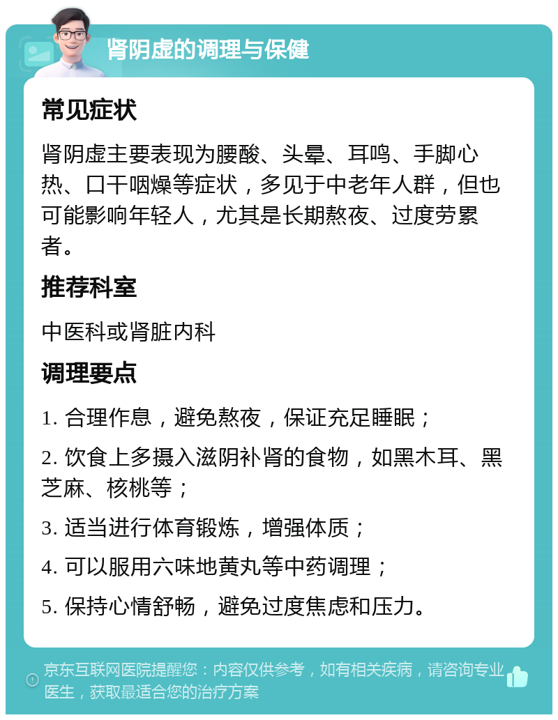 肾阴虚的调理与保健 常见症状 肾阴虚主要表现为腰酸、头晕、耳鸣、手脚心热、口干咽燥等症状，多见于中老年人群，但也可能影响年轻人，尤其是长期熬夜、过度劳累者。 推荐科室 中医科或肾脏内科 调理要点 1. 合理作息，避免熬夜，保证充足睡眠； 2. 饮食上多摄入滋阴补肾的食物，如黑木耳、黑芝麻、核桃等； 3. 适当进行体育锻炼，增强体质； 4. 可以服用六味地黄丸等中药调理； 5. 保持心情舒畅，避免过度焦虑和压力。