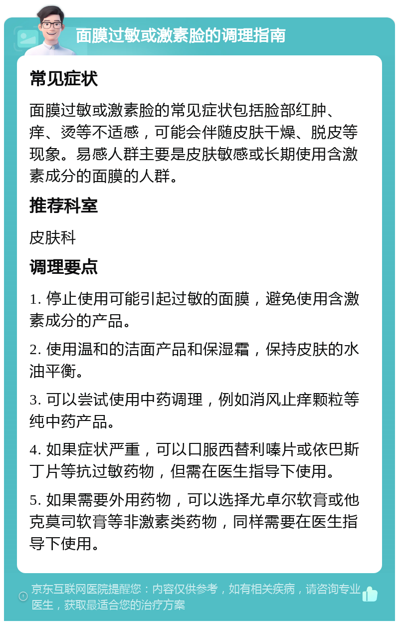 面膜过敏或激素脸的调理指南 常见症状 面膜过敏或激素脸的常见症状包括脸部红肿、痒、烫等不适感，可能会伴随皮肤干燥、脱皮等现象。易感人群主要是皮肤敏感或长期使用含激素成分的面膜的人群。 推荐科室 皮肤科 调理要点 1. 停止使用可能引起过敏的面膜，避免使用含激素成分的产品。 2. 使用温和的洁面产品和保湿霜，保持皮肤的水油平衡。 3. 可以尝试使用中药调理，例如消风止痒颗粒等纯中药产品。 4. 如果症状严重，可以口服西替利嗪片或依巴斯丁片等抗过敏药物，但需在医生指导下使用。 5. 如果需要外用药物，可以选择尤卓尔软膏或他克莫司软膏等非激素类药物，同样需要在医生指导下使用。