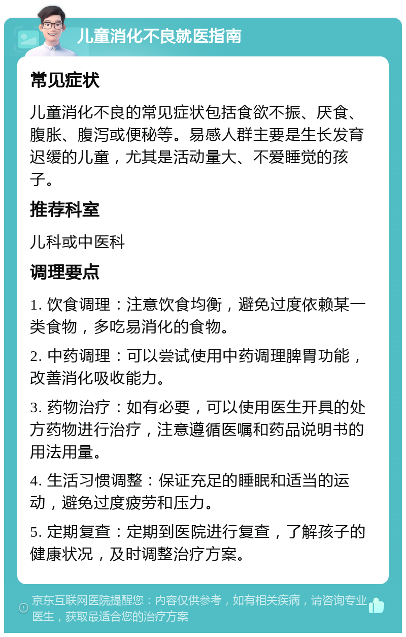 儿童消化不良就医指南 常见症状 儿童消化不良的常见症状包括食欲不振、厌食、腹胀、腹泻或便秘等。易感人群主要是生长发育迟缓的儿童，尤其是活动量大、不爱睡觉的孩子。 推荐科室 儿科或中医科 调理要点 1. 饮食调理：注意饮食均衡，避免过度依赖某一类食物，多吃易消化的食物。 2. 中药调理：可以尝试使用中药调理脾胃功能，改善消化吸收能力。 3. 药物治疗：如有必要，可以使用医生开具的处方药物进行治疗，注意遵循医嘱和药品说明书的用法用量。 4. 生活习惯调整：保证充足的睡眠和适当的运动，避免过度疲劳和压力。 5. 定期复查：定期到医院进行复查，了解孩子的健康状况，及时调整治疗方案。