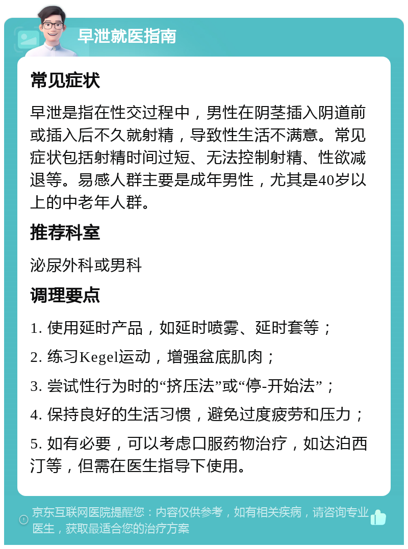 早泄就医指南 常见症状 早泄是指在性交过程中，男性在阴茎插入阴道前或插入后不久就射精，导致性生活不满意。常见症状包括射精时间过短、无法控制射精、性欲减退等。易感人群主要是成年男性，尤其是40岁以上的中老年人群。 推荐科室 泌尿外科或男科 调理要点 1. 使用延时产品，如延时喷雾、延时套等； 2. 练习Kegel运动，增强盆底肌肉； 3. 尝试性行为时的“挤压法”或“停-开始法”； 4. 保持良好的生活习惯，避免过度疲劳和压力； 5. 如有必要，可以考虑口服药物治疗，如达泊西汀等，但需在医生指导下使用。