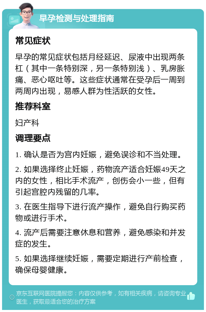 早孕检测与处理指南 常见症状 早孕的常见症状包括月经延迟、尿液中出现两条杠（其中一条特别深，另一条特别浅）、乳房胀痛、恶心呕吐等。这些症状通常在受孕后一周到两周内出现，易感人群为性活跃的女性。 推荐科室 妇产科 调理要点 1. 确认是否为宫内妊娠，避免误诊和不当处理。 2. 如果选择终止妊娠，药物流产适合妊娠49天之内的女性，相比手术流产，创伤会小一些，但有引起宫腔内残留的几率。 3. 在医生指导下进行流产操作，避免自行购买药物或进行手术。 4. 流产后需要注意休息和营养，避免感染和并发症的发生。 5. 如果选择继续妊娠，需要定期进行产前检查，确保母婴健康。