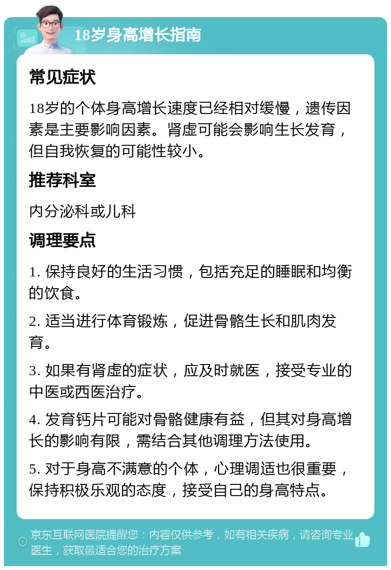 18岁身高增长指南 常见症状 18岁的个体身高增长速度已经相对缓慢，遗传因素是主要影响因素。肾虚可能会影响生长发育，但自我恢复的可能性较小。 推荐科室 内分泌科或儿科 调理要点 1. 保持良好的生活习惯，包括充足的睡眠和均衡的饮食。 2. 适当进行体育锻炼，促进骨骼生长和肌肉发育。 3. 如果有肾虚的症状，应及时就医，接受专业的中医或西医治疗。 4. 发育钙片可能对骨骼健康有益，但其对身高增长的影响有限，需结合其他调理方法使用。 5. 对于身高不满意的个体，心理调适也很重要，保持积极乐观的态度，接受自己的身高特点。