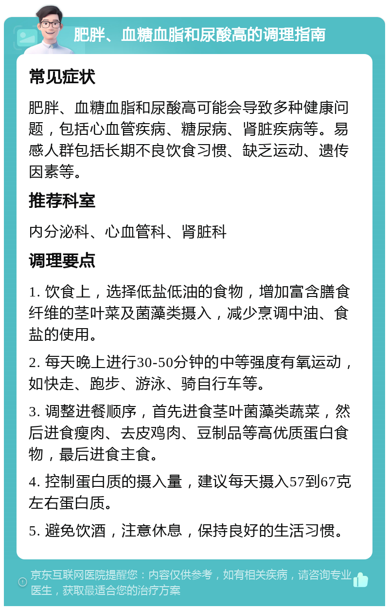 肥胖、血糖血脂和尿酸高的调理指南 常见症状 肥胖、血糖血脂和尿酸高可能会导致多种健康问题，包括心血管疾病、糖尿病、肾脏疾病等。易感人群包括长期不良饮食习惯、缺乏运动、遗传因素等。 推荐科室 内分泌科、心血管科、肾脏科 调理要点 1. 饮食上，选择低盐低油的食物，增加富含膳食纤维的茎叶菜及菌藻类摄入，减少烹调中油、食盐的使用。 2. 每天晚上进行30-50分钟的中等强度有氧运动，如快走、跑步、游泳、骑自行车等。 3. 调整进餐顺序，首先进食茎叶菌藻类蔬菜，然后进食瘦肉、去皮鸡肉、豆制品等高优质蛋白食物，最后进食主食。 4. 控制蛋白质的摄入量，建议每天摄入57到67克左右蛋白质。 5. 避免饮酒，注意休息，保持良好的生活习惯。