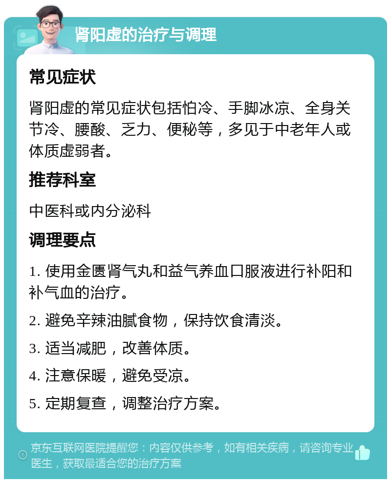 肾阳虚的治疗与调理 常见症状 肾阳虚的常见症状包括怕冷、手脚冰凉、全身关节冷、腰酸、乏力、便秘等，多见于中老年人或体质虚弱者。 推荐科室 中医科或内分泌科 调理要点 1. 使用金匮肾气丸和益气养血口服液进行补阳和补气血的治疗。 2. 避免辛辣油腻食物，保持饮食清淡。 3. 适当减肥，改善体质。 4. 注意保暖，避免受凉。 5. 定期复查，调整治疗方案。