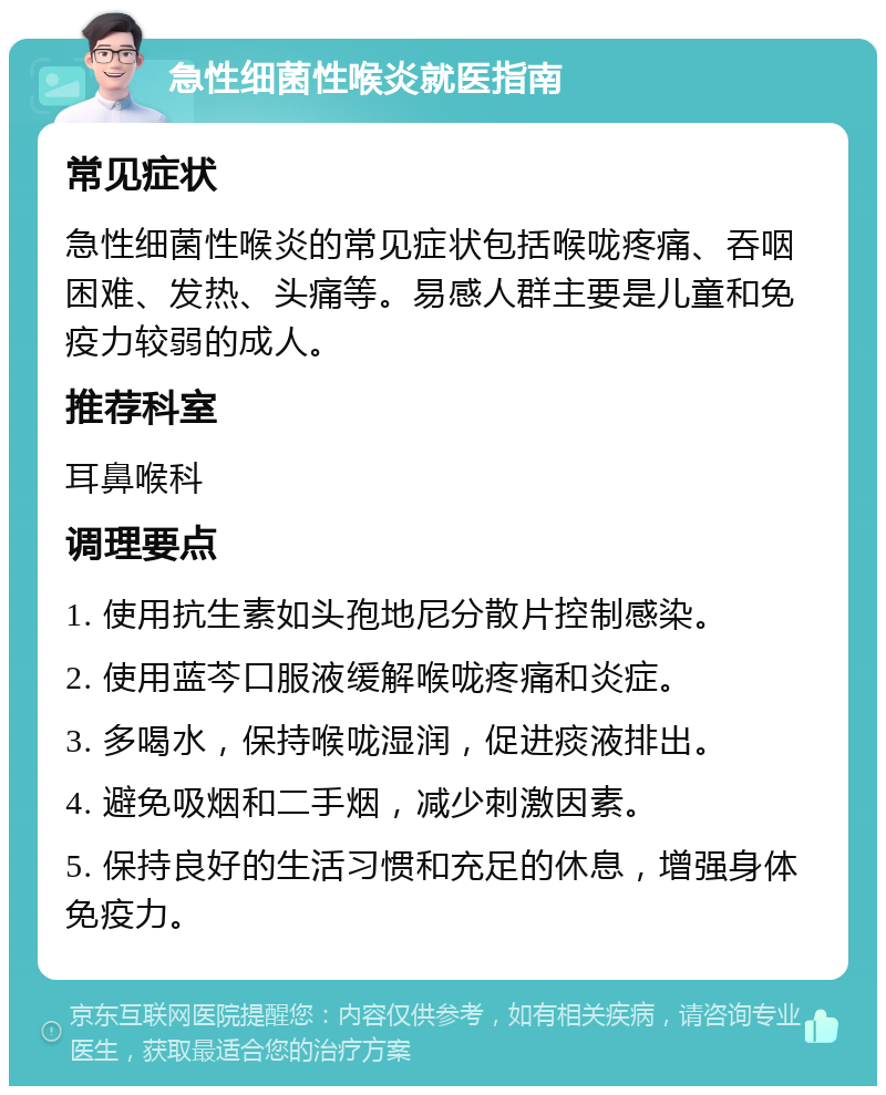 急性细菌性喉炎就医指南 常见症状 急性细菌性喉炎的常见症状包括喉咙疼痛、吞咽困难、发热、头痛等。易感人群主要是儿童和免疫力较弱的成人。 推荐科室 耳鼻喉科 调理要点 1. 使用抗生素如头孢地尼分散片控制感染。 2. 使用蓝芩口服液缓解喉咙疼痛和炎症。 3. 多喝水，保持喉咙湿润，促进痰液排出。 4. 避免吸烟和二手烟，减少刺激因素。 5. 保持良好的生活习惯和充足的休息，增强身体免疫力。