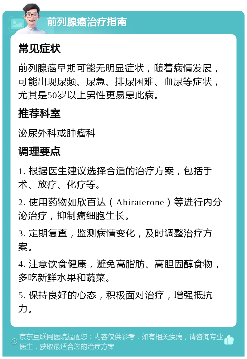 前列腺癌治疗指南 常见症状 前列腺癌早期可能无明显症状，随着病情发展，可能出现尿频、尿急、排尿困难、血尿等症状，尤其是50岁以上男性更易患此病。 推荐科室 泌尿外科或肿瘤科 调理要点 1. 根据医生建议选择合适的治疗方案，包括手术、放疗、化疗等。 2. 使用药物如欣百达（Abiraterone）等进行内分泌治疗，抑制癌细胞生长。 3. 定期复查，监测病情变化，及时调整治疗方案。 4. 注意饮食健康，避免高脂肪、高胆固醇食物，多吃新鲜水果和蔬菜。 5. 保持良好的心态，积极面对治疗，增强抵抗力。