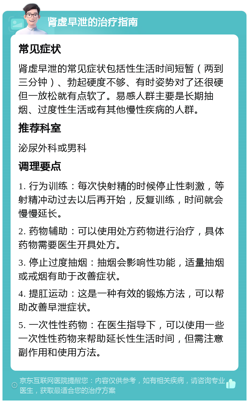 肾虚早泄的治疗指南 常见症状 肾虚早泄的常见症状包括性生活时间短暂（两到三分钟）、勃起硬度不够、有时姿势对了还很硬但一放松就有点软了。易感人群主要是长期抽烟、过度性生活或有其他慢性疾病的人群。 推荐科室 泌尿外科或男科 调理要点 1. 行为训练：每次快射精的时候停止性刺激，等射精冲动过去以后再开始，反复训练，时间就会慢慢延长。 2. 药物辅助：可以使用处方药物进行治疗，具体药物需要医生开具处方。 3. 停止过度抽烟：抽烟会影响性功能，适量抽烟或戒烟有助于改善症状。 4. 提肛运动：这是一种有效的锻炼方法，可以帮助改善早泄症状。 5. 一次性性药物：在医生指导下，可以使用一些一次性性药物来帮助延长性生活时间，但需注意副作用和使用方法。