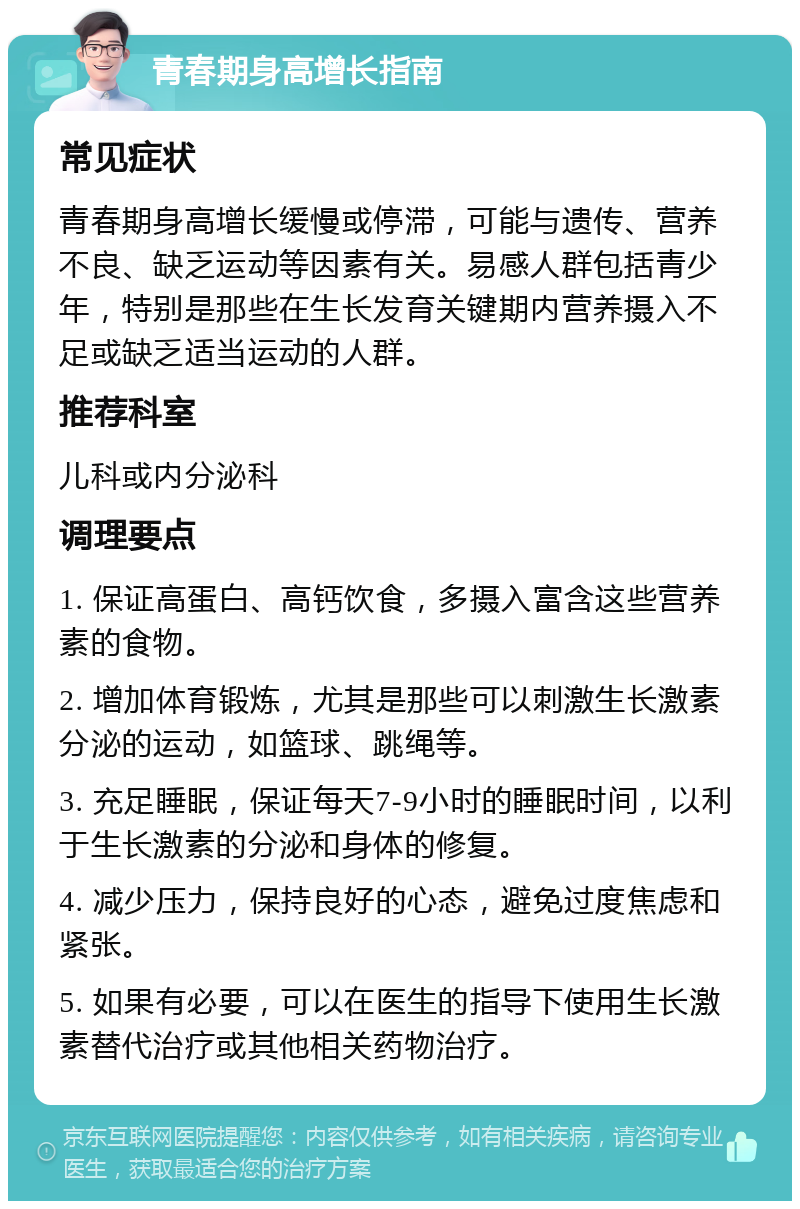 青春期身高增长指南 常见症状 青春期身高增长缓慢或停滞，可能与遗传、营养不良、缺乏运动等因素有关。易感人群包括青少年，特别是那些在生长发育关键期内营养摄入不足或缺乏适当运动的人群。 推荐科室 儿科或内分泌科 调理要点 1. 保证高蛋白、高钙饮食，多摄入富含这些营养素的食物。 2. 增加体育锻炼，尤其是那些可以刺激生长激素分泌的运动，如篮球、跳绳等。 3. 充足睡眠，保证每天7-9小时的睡眠时间，以利于生长激素的分泌和身体的修复。 4. 减少压力，保持良好的心态，避免过度焦虑和紧张。 5. 如果有必要，可以在医生的指导下使用生长激素替代治疗或其他相关药物治疗。