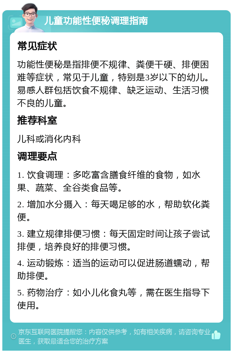 儿童功能性便秘调理指南 常见症状 功能性便秘是指排便不规律、粪便干硬、排便困难等症状，常见于儿童，特别是3岁以下的幼儿。易感人群包括饮食不规律、缺乏运动、生活习惯不良的儿童。 推荐科室 儿科或消化内科 调理要点 1. 饮食调理：多吃富含膳食纤维的食物，如水果、蔬菜、全谷类食品等。 2. 增加水分摄入：每天喝足够的水，帮助软化粪便。 3. 建立规律排便习惯：每天固定时间让孩子尝试排便，培养良好的排便习惯。 4. 运动锻炼：适当的运动可以促进肠道蠕动，帮助排便。 5. 药物治疗：如小儿化食丸等，需在医生指导下使用。