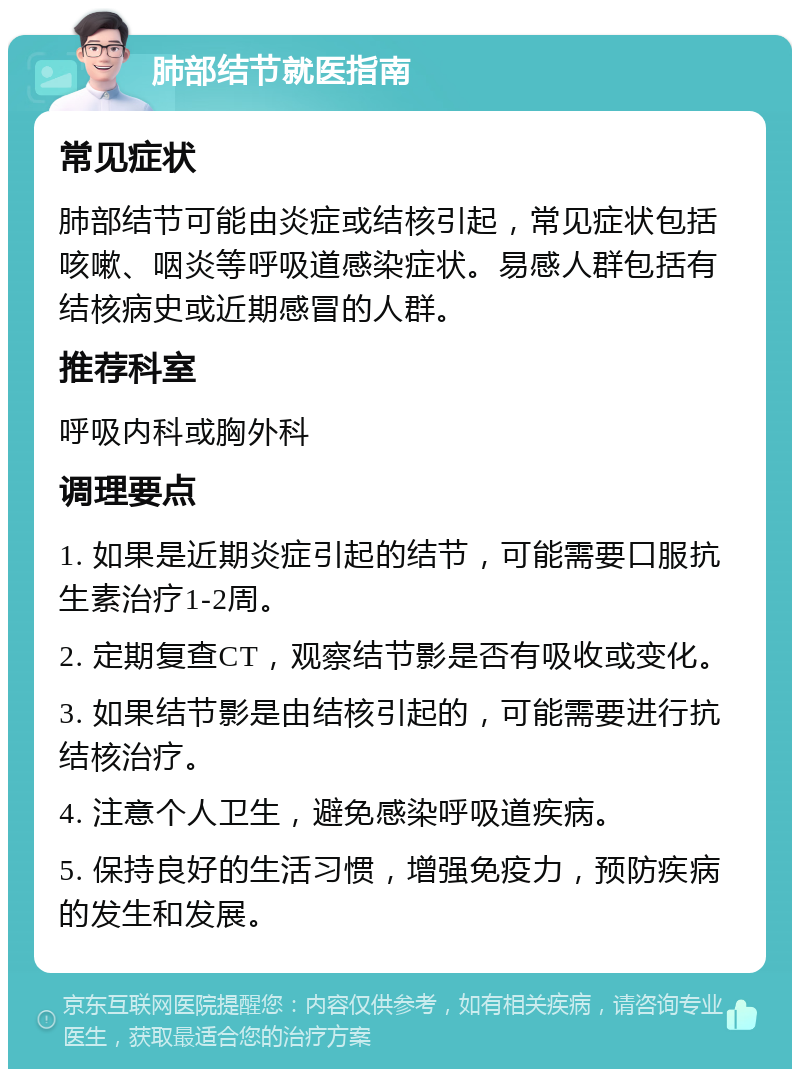 肺部结节就医指南 常见症状 肺部结节可能由炎症或结核引起，常见症状包括咳嗽、咽炎等呼吸道感染症状。易感人群包括有结核病史或近期感冒的人群。 推荐科室 呼吸内科或胸外科 调理要点 1. 如果是近期炎症引起的结节，可能需要口服抗生素治疗1-2周。 2. 定期复查CT，观察结节影是否有吸收或变化。 3. 如果结节影是由结核引起的，可能需要进行抗结核治疗。 4. 注意个人卫生，避免感染呼吸道疾病。 5. 保持良好的生活习惯，增强免疫力，预防疾病的发生和发展。