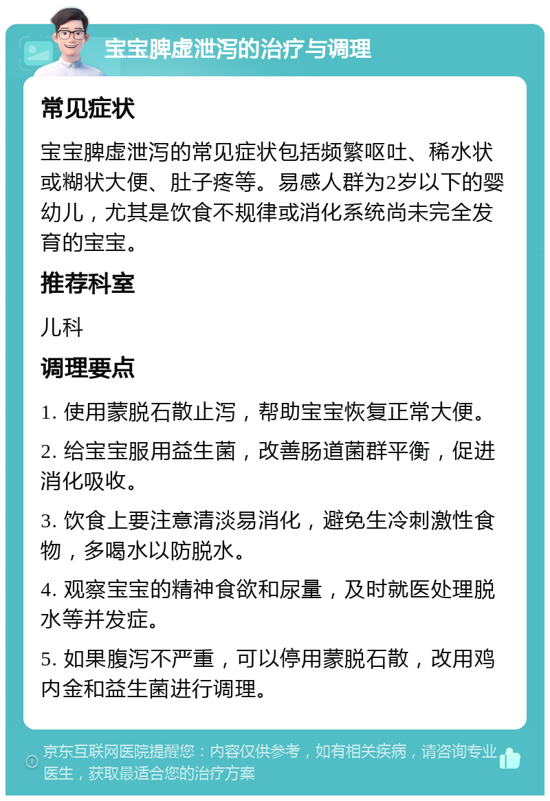 宝宝脾虚泄泻的治疗与调理 常见症状 宝宝脾虚泄泻的常见症状包括频繁呕吐、稀水状或糊状大便、肚子疼等。易感人群为2岁以下的婴幼儿，尤其是饮食不规律或消化系统尚未完全发育的宝宝。 推荐科室 儿科 调理要点 1. 使用蒙脱石散止泻，帮助宝宝恢复正常大便。 2. 给宝宝服用益生菌，改善肠道菌群平衡，促进消化吸收。 3. 饮食上要注意清淡易消化，避免生冷刺激性食物，多喝水以防脱水。 4. 观察宝宝的精神食欲和尿量，及时就医处理脱水等并发症。 5. 如果腹泻不严重，可以停用蒙脱石散，改用鸡内金和益生菌进行调理。