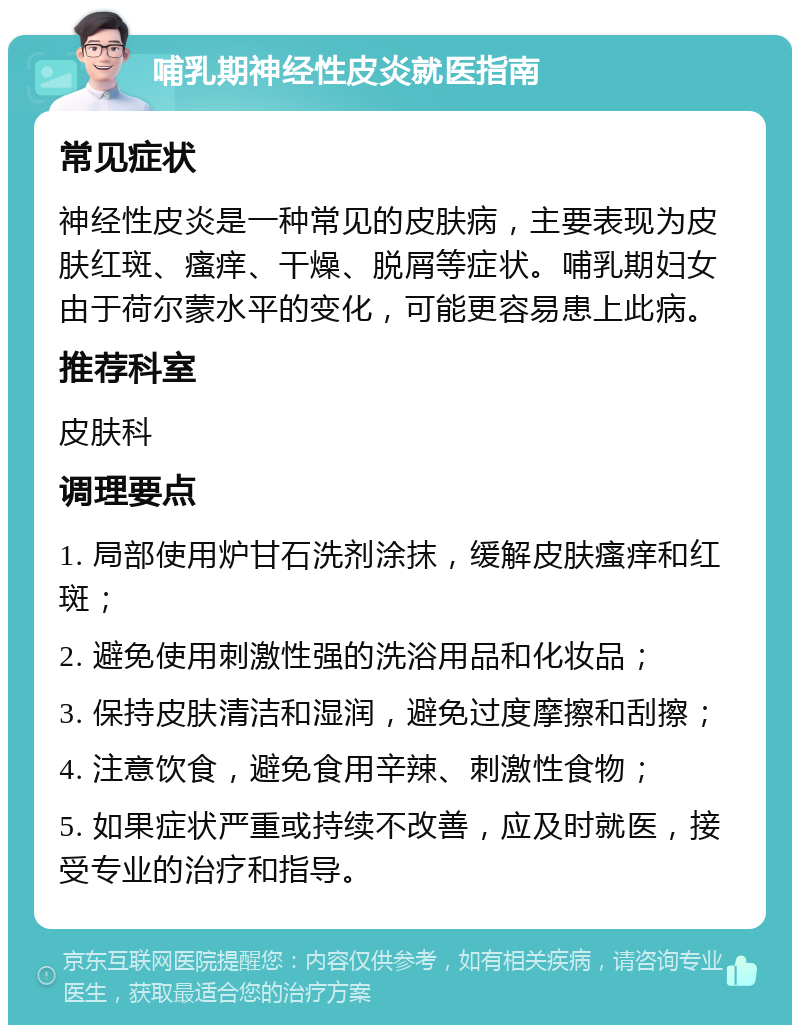 哺乳期神经性皮炎就医指南 常见症状 神经性皮炎是一种常见的皮肤病，主要表现为皮肤红斑、瘙痒、干燥、脱屑等症状。哺乳期妇女由于荷尔蒙水平的变化，可能更容易患上此病。 推荐科室 皮肤科 调理要点 1. 局部使用炉甘石洗剂涂抹，缓解皮肤瘙痒和红斑； 2. 避免使用刺激性强的洗浴用品和化妆品； 3. 保持皮肤清洁和湿润，避免过度摩擦和刮擦； 4. 注意饮食，避免食用辛辣、刺激性食物； 5. 如果症状严重或持续不改善，应及时就医，接受专业的治疗和指导。