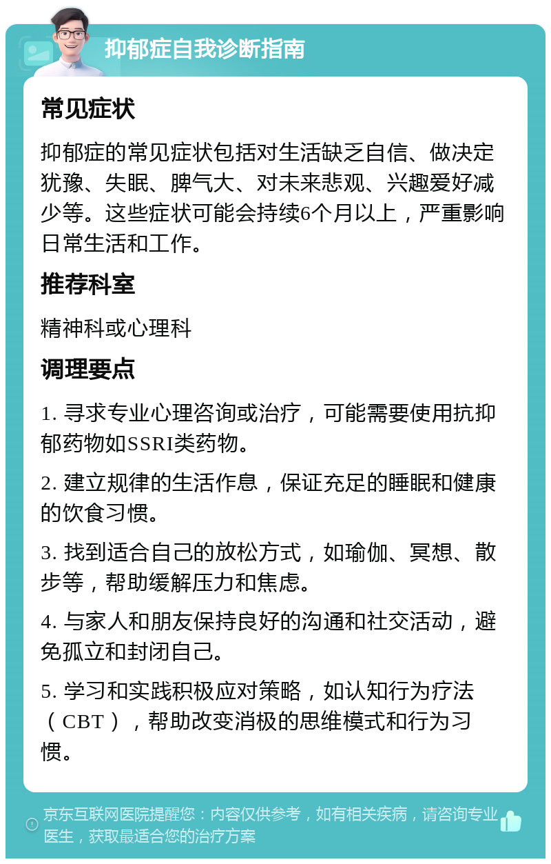 抑郁症自我诊断指南 常见症状 抑郁症的常见症状包括对生活缺乏自信、做决定犹豫、失眠、脾气大、对未来悲观、兴趣爱好减少等。这些症状可能会持续6个月以上，严重影响日常生活和工作。 推荐科室 精神科或心理科 调理要点 1. 寻求专业心理咨询或治疗，可能需要使用抗抑郁药物如SSRI类药物。 2. 建立规律的生活作息，保证充足的睡眠和健康的饮食习惯。 3. 找到适合自己的放松方式，如瑜伽、冥想、散步等，帮助缓解压力和焦虑。 4. 与家人和朋友保持良好的沟通和社交活动，避免孤立和封闭自己。 5. 学习和实践积极应对策略，如认知行为疗法（CBT），帮助改变消极的思维模式和行为习惯。