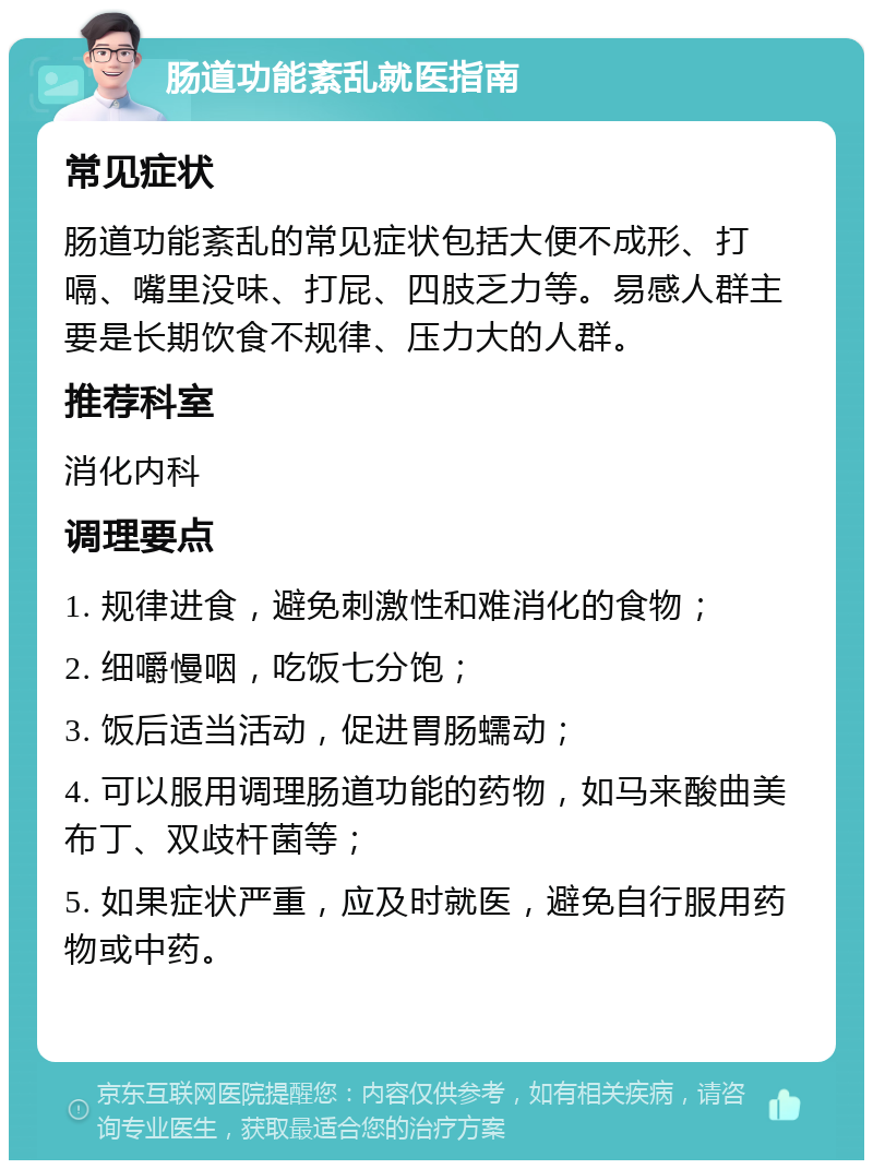 肠道功能紊乱就医指南 常见症状 肠道功能紊乱的常见症状包括大便不成形、打嗝、嘴里没味、打屁、四肢乏力等。易感人群主要是长期饮食不规律、压力大的人群。 推荐科室 消化内科 调理要点 1. 规律进食，避免刺激性和难消化的食物； 2. 细嚼慢咽，吃饭七分饱； 3. 饭后适当活动，促进胃肠蠕动； 4. 可以服用调理肠道功能的药物，如马来酸曲美布丁、双歧杆菌等； 5. 如果症状严重，应及时就医，避免自行服用药物或中药。