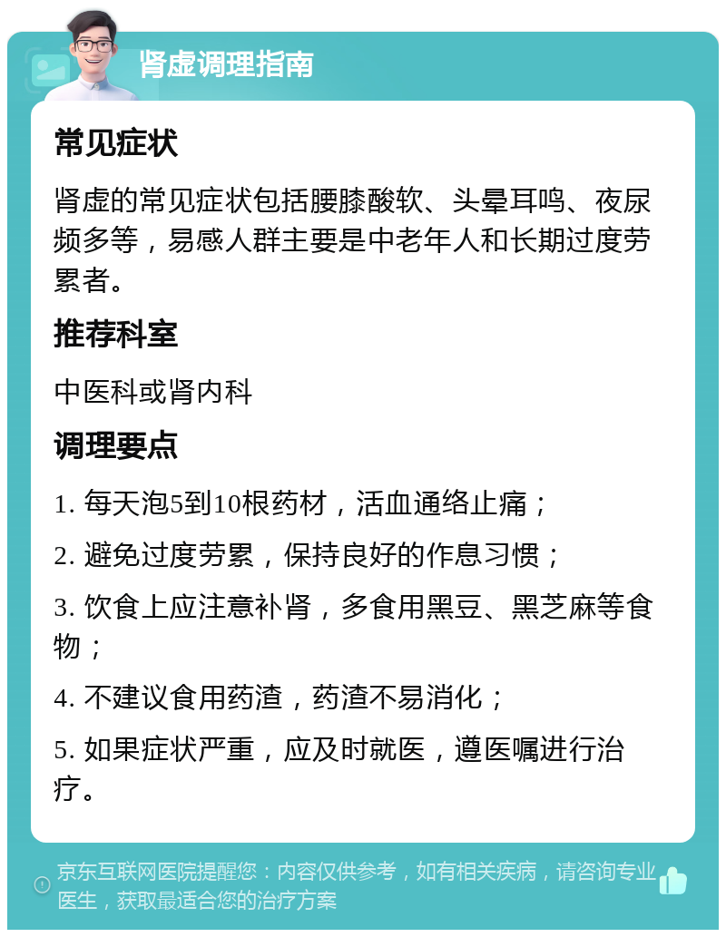 肾虚调理指南 常见症状 肾虚的常见症状包括腰膝酸软、头晕耳鸣、夜尿频多等，易感人群主要是中老年人和长期过度劳累者。 推荐科室 中医科或肾内科 调理要点 1. 每天泡5到10根药材，活血通络止痛； 2. 避免过度劳累，保持良好的作息习惯； 3. 饮食上应注意补肾，多食用黑豆、黑芝麻等食物； 4. 不建议食用药渣，药渣不易消化； 5. 如果症状严重，应及时就医，遵医嘱进行治疗。