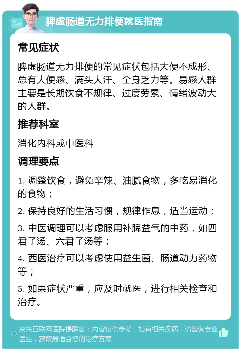 脾虚肠道无力排便就医指南 常见症状 脾虚肠道无力排便的常见症状包括大便不成形、总有大便感、满头大汗、全身乏力等。易感人群主要是长期饮食不规律、过度劳累、情绪波动大的人群。 推荐科室 消化内科或中医科 调理要点 1. 调整饮食，避免辛辣、油腻食物，多吃易消化的食物； 2. 保持良好的生活习惯，规律作息，适当运动； 3. 中医调理可以考虑服用补脾益气的中药，如四君子汤、六君子汤等； 4. 西医治疗可以考虑使用益生菌、肠道动力药物等； 5. 如果症状严重，应及时就医，进行相关检查和治疗。