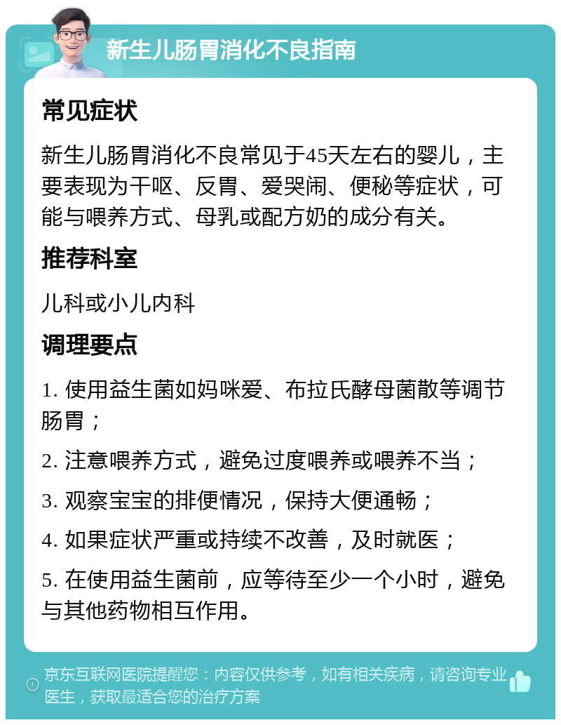 新生儿肠胃消化不良指南 常见症状 新生儿肠胃消化不良常见于45天左右的婴儿，主要表现为干呕、反胃、爱哭闹、便秘等症状，可能与喂养方式、母乳或配方奶的成分有关。 推荐科室 儿科或小儿内科 调理要点 1. 使用益生菌如妈咪爱、布拉氏酵母菌散等调节肠胃； 2. 注意喂养方式，避免过度喂养或喂养不当； 3. 观察宝宝的排便情况，保持大便通畅； 4. 如果症状严重或持续不改善，及时就医； 5. 在使用益生菌前，应等待至少一个小时，避免与其他药物相互作用。