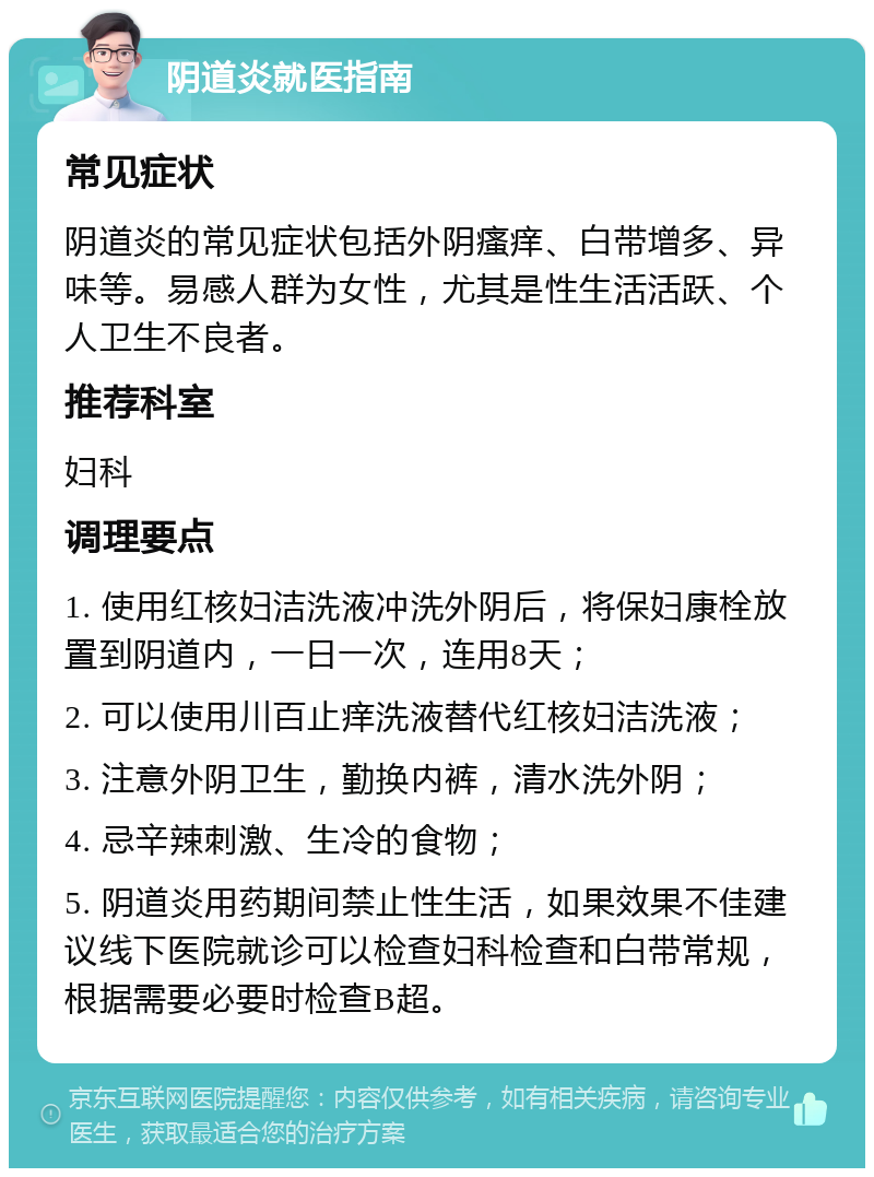 阴道炎就医指南 常见症状 阴道炎的常见症状包括外阴瘙痒、白带增多、异味等。易感人群为女性，尤其是性生活活跃、个人卫生不良者。 推荐科室 妇科 调理要点 1. 使用红核妇洁洗液冲洗外阴后，将保妇康栓放置到阴道内，一日一次，连用8天； 2. 可以使用川百止痒洗液替代红核妇洁洗液； 3. 注意外阴卫生，勤换内裤，清水洗外阴； 4. 忌辛辣刺激、生冷的食物； 5. 阴道炎用药期间禁止性生活，如果效果不佳建议线下医院就诊可以检查妇科检查和白带常规，根据需要必要时检查B超。