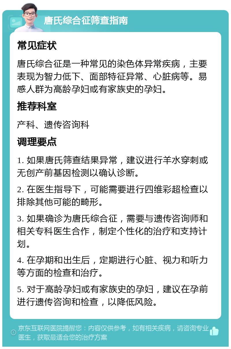 唐氏综合征筛查指南 常见症状 唐氏综合征是一种常见的染色体异常疾病，主要表现为智力低下、面部特征异常、心脏病等。易感人群为高龄孕妇或有家族史的孕妇。 推荐科室 产科、遗传咨询科 调理要点 1. 如果唐氏筛查结果异常，建议进行羊水穿刺或无创产前基因检测以确认诊断。 2. 在医生指导下，可能需要进行四维彩超检查以排除其他可能的畸形。 3. 如果确诊为唐氏综合征，需要与遗传咨询师和相关专科医生合作，制定个性化的治疗和支持计划。 4. 在孕期和出生后，定期进行心脏、视力和听力等方面的检查和治疗。 5. 对于高龄孕妇或有家族史的孕妇，建议在孕前进行遗传咨询和检查，以降低风险。