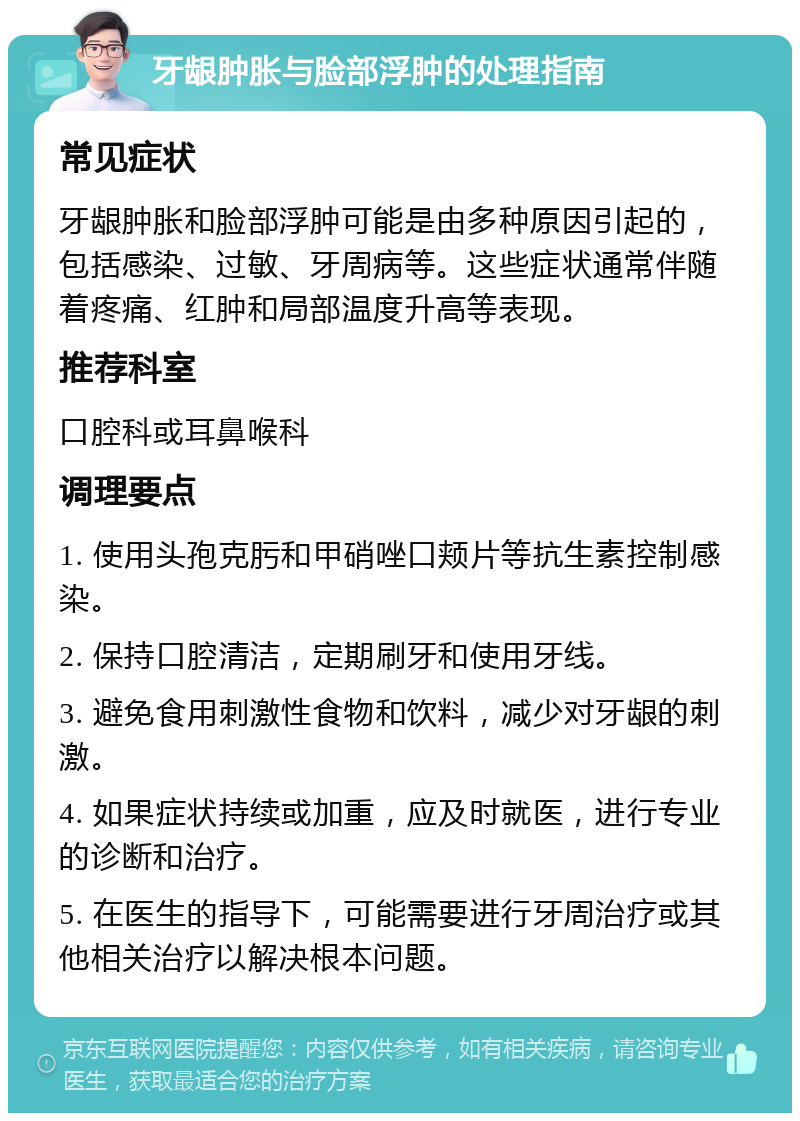 牙龈肿胀与脸部浮肿的处理指南 常见症状 牙龈肿胀和脸部浮肿可能是由多种原因引起的，包括感染、过敏、牙周病等。这些症状通常伴随着疼痛、红肿和局部温度升高等表现。 推荐科室 口腔科或耳鼻喉科 调理要点 1. 使用头孢克肟和甲硝唑口颊片等抗生素控制感染。 2. 保持口腔清洁，定期刷牙和使用牙线。 3. 避免食用刺激性食物和饮料，减少对牙龈的刺激。 4. 如果症状持续或加重，应及时就医，进行专业的诊断和治疗。 5. 在医生的指导下，可能需要进行牙周治疗或其他相关治疗以解决根本问题。