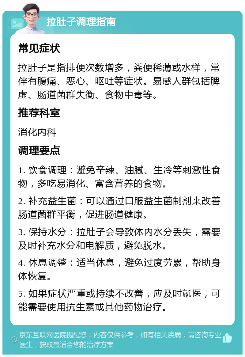 拉肚子调理指南 常见症状 拉肚子是指排便次数增多，粪便稀薄或水样，常伴有腹痛、恶心、呕吐等症状。易感人群包括脾虚、肠道菌群失衡、食物中毒等。 推荐科室 消化内科 调理要点 1. 饮食调理：避免辛辣、油腻、生冷等刺激性食物，多吃易消化、富含营养的食物。 2. 补充益生菌：可以通过口服益生菌制剂来改善肠道菌群平衡，促进肠道健康。 3. 保持水分：拉肚子会导致体内水分丢失，需要及时补充水分和电解质，避免脱水。 4. 休息调整：适当休息，避免过度劳累，帮助身体恢复。 5. 如果症状严重或持续不改善，应及时就医，可能需要使用抗生素或其他药物治疗。