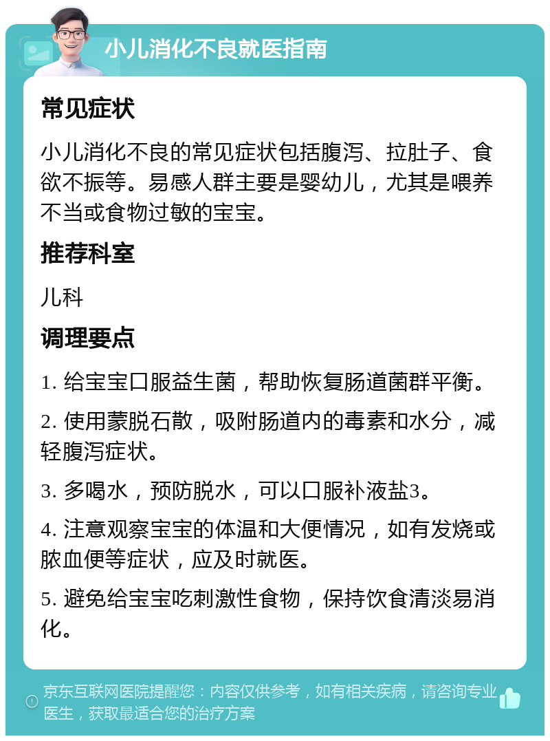 小儿消化不良就医指南 常见症状 小儿消化不良的常见症状包括腹泻、拉肚子、食欲不振等。易感人群主要是婴幼儿，尤其是喂养不当或食物过敏的宝宝。 推荐科室 儿科 调理要点 1. 给宝宝口服益生菌，帮助恢复肠道菌群平衡。 2. 使用蒙脱石散，吸附肠道内的毒素和水分，减轻腹泻症状。 3. 多喝水，预防脱水，可以口服补液盐3。 4. 注意观察宝宝的体温和大便情况，如有发烧或脓血便等症状，应及时就医。 5. 避免给宝宝吃刺激性食物，保持饮食清淡易消化。