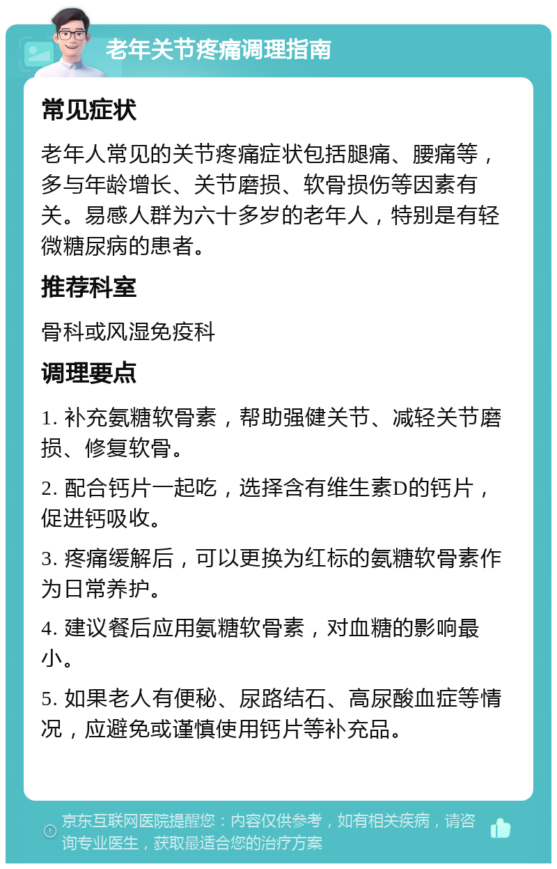 老年关节疼痛调理指南 常见症状 老年人常见的关节疼痛症状包括腿痛、腰痛等，多与年龄增长、关节磨损、软骨损伤等因素有关。易感人群为六十多岁的老年人，特别是有轻微糖尿病的患者。 推荐科室 骨科或风湿免疫科 调理要点 1. 补充氨糖软骨素，帮助强健关节、减轻关节磨损、修复软骨。 2. 配合钙片一起吃，选择含有维生素D的钙片，促进钙吸收。 3. 疼痛缓解后，可以更换为红标的氨糖软骨素作为日常养护。 4. 建议餐后应用氨糖软骨素，对血糖的影响最小。 5. 如果老人有便秘、尿路结石、高尿酸血症等情况，应避免或谨慎使用钙片等补充品。