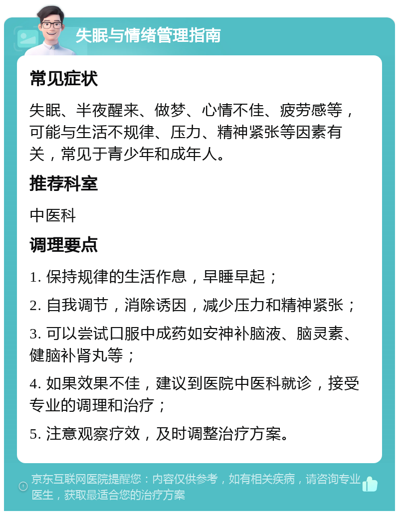 失眠与情绪管理指南 常见症状 失眠、半夜醒来、做梦、心情不佳、疲劳感等，可能与生活不规律、压力、精神紧张等因素有关，常见于青少年和成年人。 推荐科室 中医科 调理要点 1. 保持规律的生活作息，早睡早起； 2. 自我调节，消除诱因，减少压力和精神紧张； 3. 可以尝试口服中成药如安神补脑液、脑灵素、健脑补肾丸等； 4. 如果效果不佳，建议到医院中医科就诊，接受专业的调理和治疗； 5. 注意观察疗效，及时调整治疗方案。