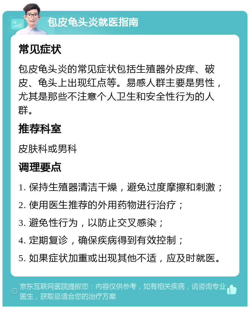 包皮龟头炎就医指南 常见症状 包皮龟头炎的常见症状包括生殖器外皮痒、破皮、龟头上出现红点等。易感人群主要是男性，尤其是那些不注意个人卫生和安全性行为的人群。 推荐科室 皮肤科或男科 调理要点 1. 保持生殖器清洁干燥，避免过度摩擦和刺激； 2. 使用医生推荐的外用药物进行治疗； 3. 避免性行为，以防止交叉感染； 4. 定期复诊，确保疾病得到有效控制； 5. 如果症状加重或出现其他不适，应及时就医。