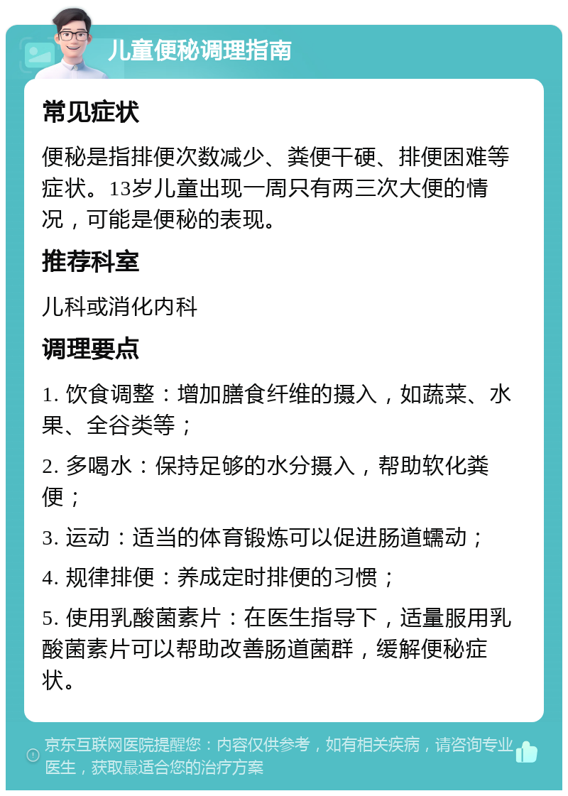 儿童便秘调理指南 常见症状 便秘是指排便次数减少、粪便干硬、排便困难等症状。13岁儿童出现一周只有两三次大便的情况，可能是便秘的表现。 推荐科室 儿科或消化内科 调理要点 1. 饮食调整：增加膳食纤维的摄入，如蔬菜、水果、全谷类等； 2. 多喝水：保持足够的水分摄入，帮助软化粪便； 3. 运动：适当的体育锻炼可以促进肠道蠕动； 4. 规律排便：养成定时排便的习惯； 5. 使用乳酸菌素片：在医生指导下，适量服用乳酸菌素片可以帮助改善肠道菌群，缓解便秘症状。