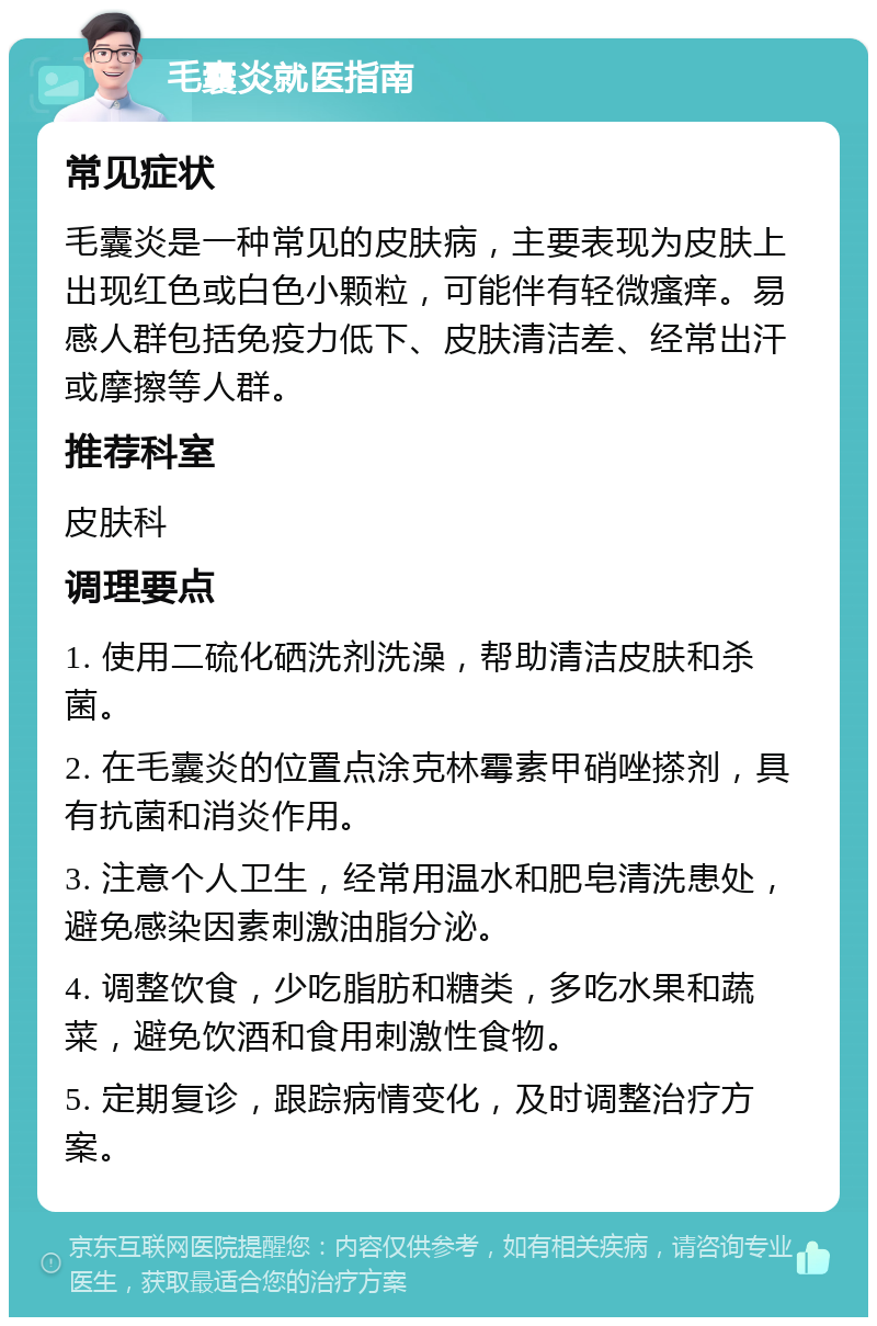 毛囊炎就医指南 常见症状 毛囊炎是一种常见的皮肤病，主要表现为皮肤上出现红色或白色小颗粒，可能伴有轻微瘙痒。易感人群包括免疫力低下、皮肤清洁差、经常出汗或摩擦等人群。 推荐科室 皮肤科 调理要点 1. 使用二硫化硒洗剂洗澡，帮助清洁皮肤和杀菌。 2. 在毛囊炎的位置点涂克林霉素甲硝唑搽剂，具有抗菌和消炎作用。 3. 注意个人卫生，经常用温水和肥皂清洗患处，避免感染因素刺激油脂分泌。 4. 调整饮食，少吃脂肪和糖类，多吃水果和蔬菜，避免饮酒和食用刺激性食物。 5. 定期复诊，跟踪病情变化，及时调整治疗方案。