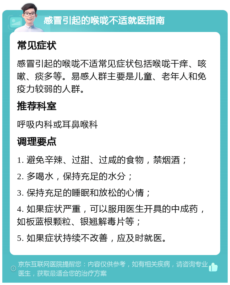 感冒引起的喉咙不适就医指南 常见症状 感冒引起的喉咙不适常见症状包括喉咙干痒、咳嗽、痰多等。易感人群主要是儿童、老年人和免疫力较弱的人群。 推荐科室 呼吸内科或耳鼻喉科 调理要点 1. 避免辛辣、过甜、过咸的食物，禁烟酒； 2. 多喝水，保持充足的水分； 3. 保持充足的睡眠和放松的心情； 4. 如果症状严重，可以服用医生开具的中成药，如板蓝根颗粒、银翘解毒片等； 5. 如果症状持续不改善，应及时就医。