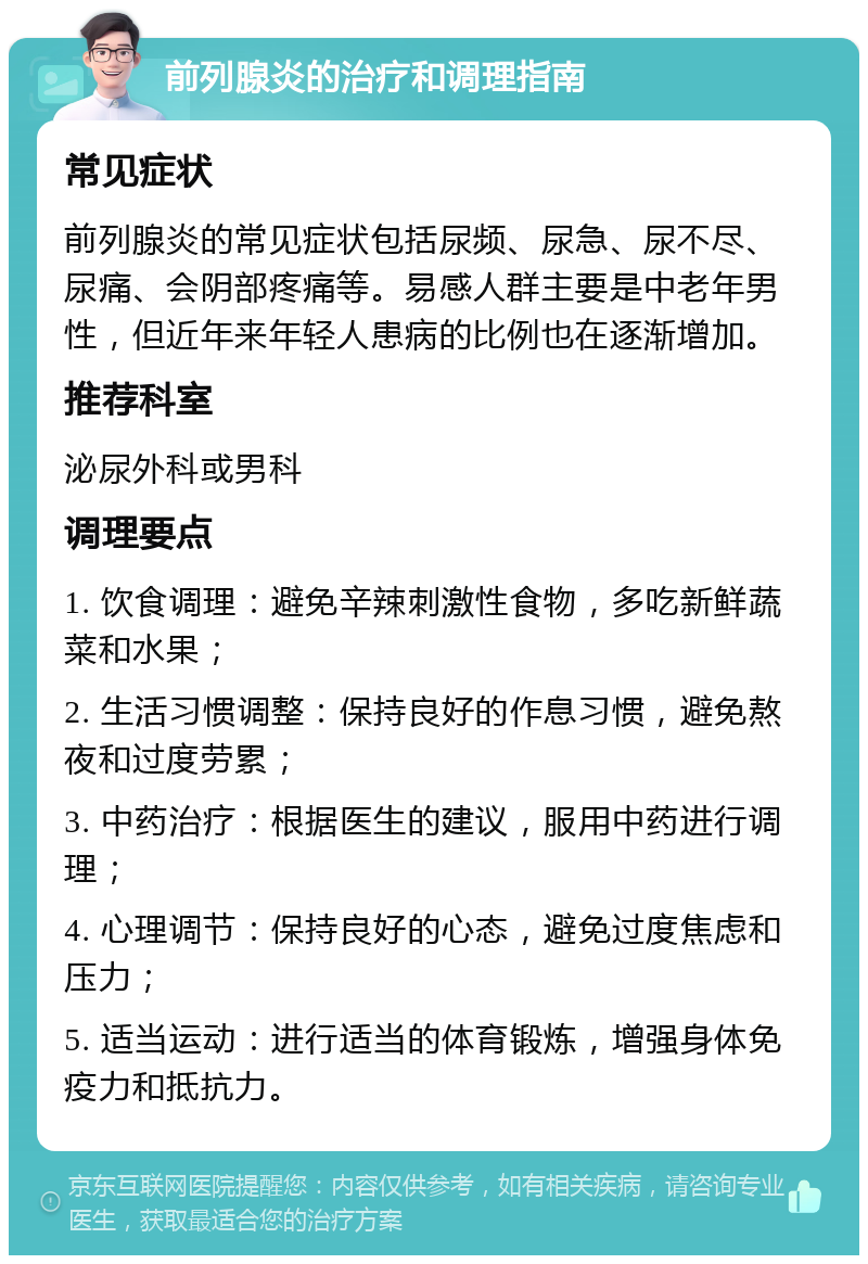 前列腺炎的治疗和调理指南 常见症状 前列腺炎的常见症状包括尿频、尿急、尿不尽、尿痛、会阴部疼痛等。易感人群主要是中老年男性，但近年来年轻人患病的比例也在逐渐增加。 推荐科室 泌尿外科或男科 调理要点 1. 饮食调理：避免辛辣刺激性食物，多吃新鲜蔬菜和水果； 2. 生活习惯调整：保持良好的作息习惯，避免熬夜和过度劳累； 3. 中药治疗：根据医生的建议，服用中药进行调理； 4. 心理调节：保持良好的心态，避免过度焦虑和压力； 5. 适当运动：进行适当的体育锻炼，增强身体免疫力和抵抗力。