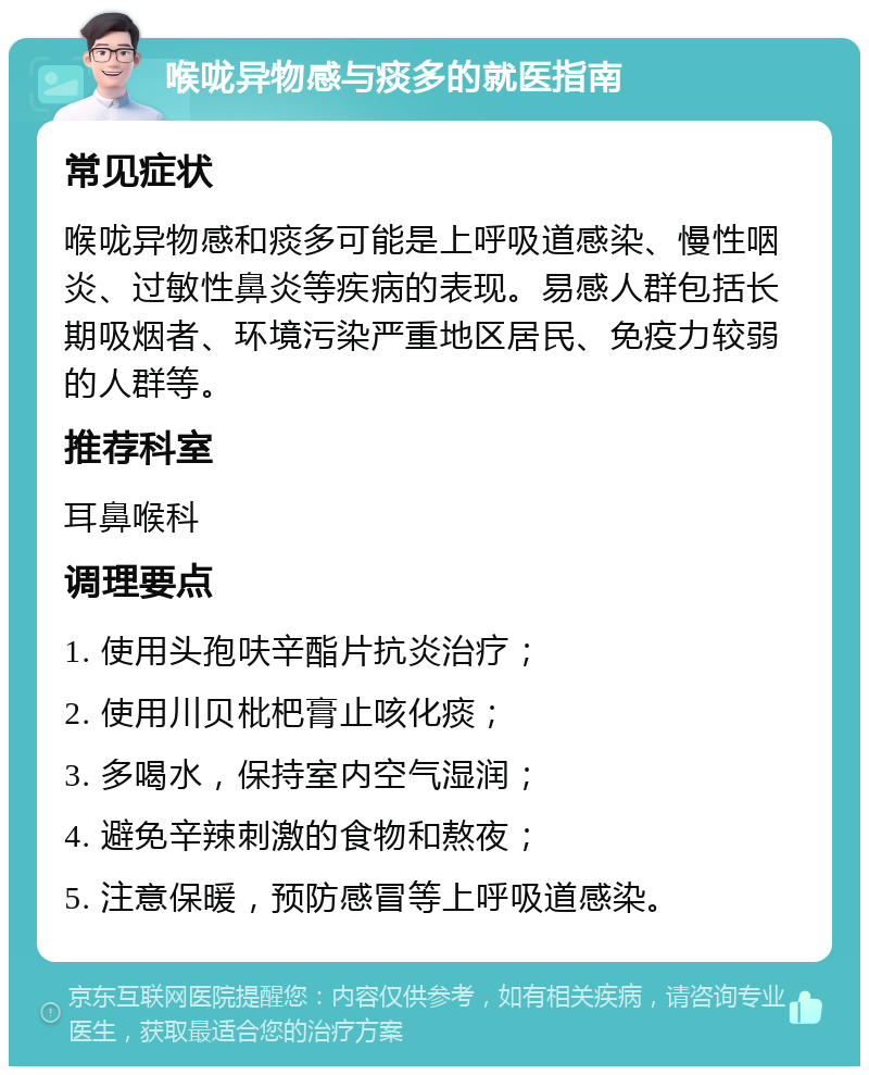 喉咙异物感与痰多的就医指南 常见症状 喉咙异物感和痰多可能是上呼吸道感染、慢性咽炎、过敏性鼻炎等疾病的表现。易感人群包括长期吸烟者、环境污染严重地区居民、免疫力较弱的人群等。 推荐科室 耳鼻喉科 调理要点 1. 使用头孢呋辛酯片抗炎治疗； 2. 使用川贝枇杷膏止咳化痰； 3. 多喝水，保持室内空气湿润； 4. 避免辛辣刺激的食物和熬夜； 5. 注意保暖，预防感冒等上呼吸道感染。